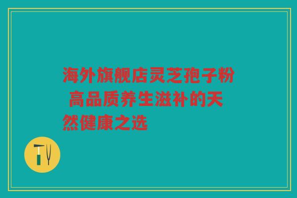 海外旗舰店灵芝孢子粉 高品质养生滋补的天然健康之选