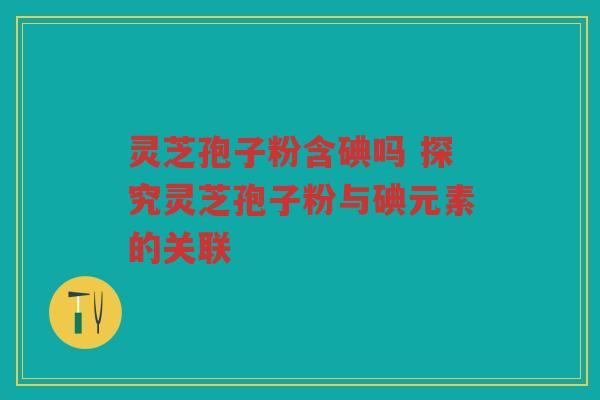 灵芝孢子粉含碘吗 探究灵芝孢子粉与碘元素的关联