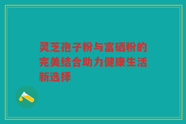 灵芝孢子粉与富硒粉的完美结合助力健康生活新选择