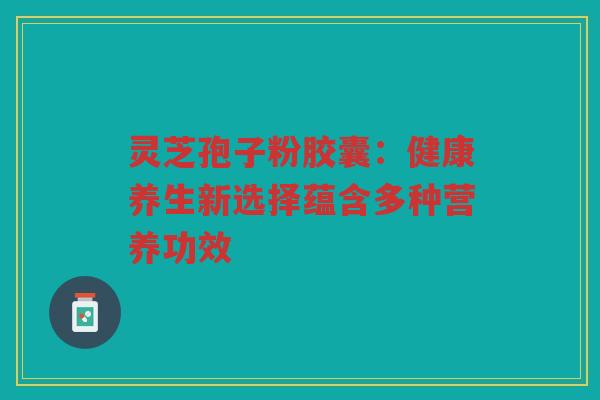 灵芝孢子粉胶囊：健康养生新选择蕴含多种营养功效