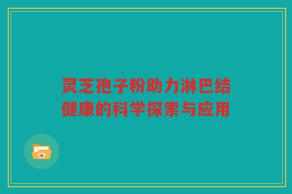 灵芝孢子粉助力淋巴结健康的科学探索与应用