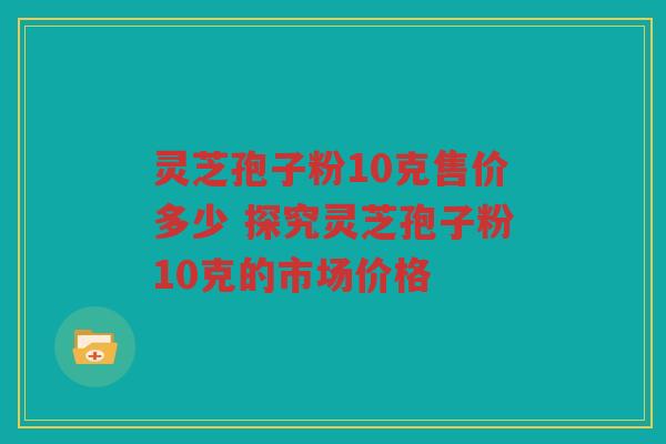 灵芝孢子粉10克售价多少 探究灵芝孢子粉10克的市场价格