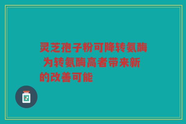 灵芝孢子粉可降转氨酶 为转氨酶高者带来新的改善可能 灵芝孢子粉可降转氨酶 为转氨酶高者带来新的改善可能