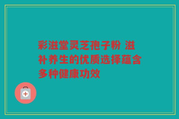 彩滋堂灵芝孢子粉 滋补养生的优质选择蕴含多种健康功效
