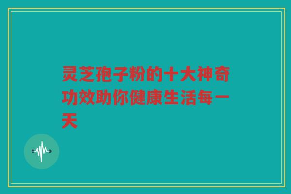 灵芝孢子粉的十大神奇功效助你健康生活每一天
