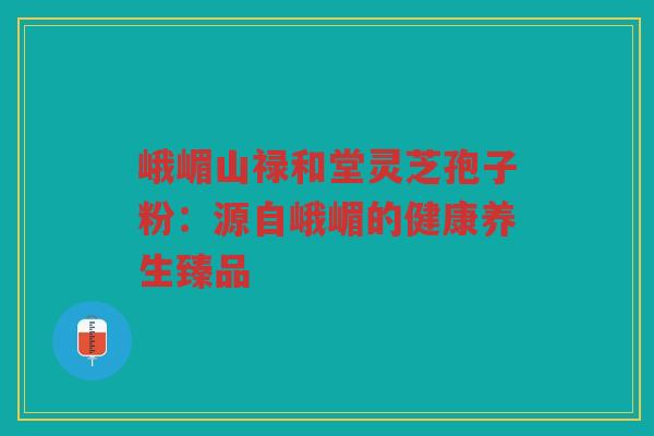 峨嵋山禄和堂灵芝孢子粉：源自峨嵋的健康养生臻品