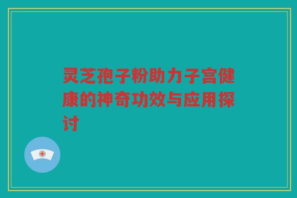 灵芝孢子粉助力子宫健康的神奇功效与应用探讨