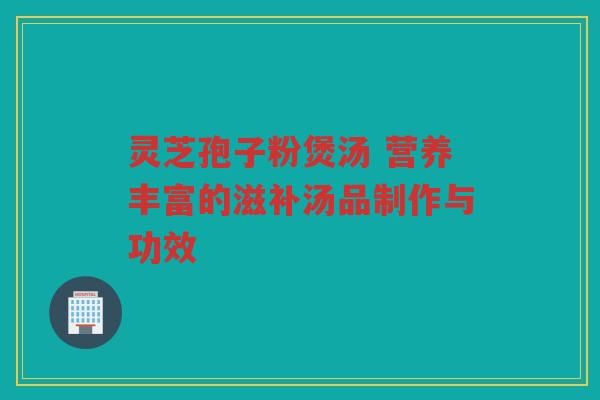 灵芝孢子粉煲汤 营养丰富的滋补汤品制作与功效