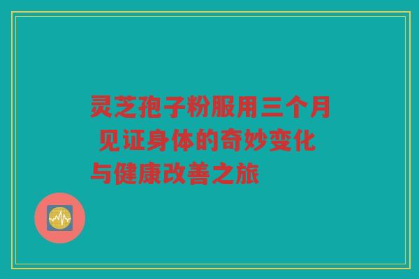 灵芝孢子粉服用三个月 见证身体的奇妙变化与健康改善之旅