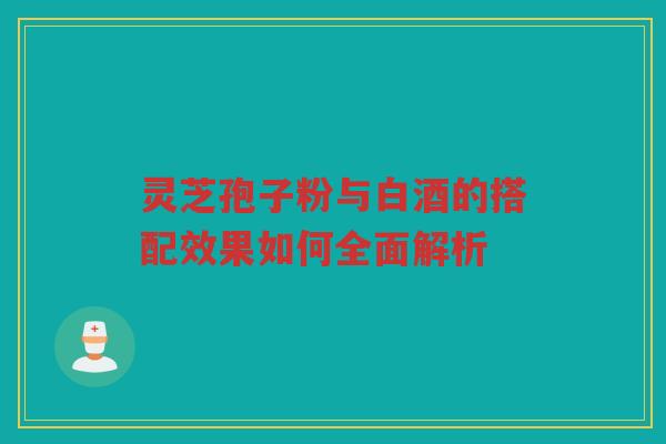 灵芝孢子粉与白酒的搭配效果如何全面解析