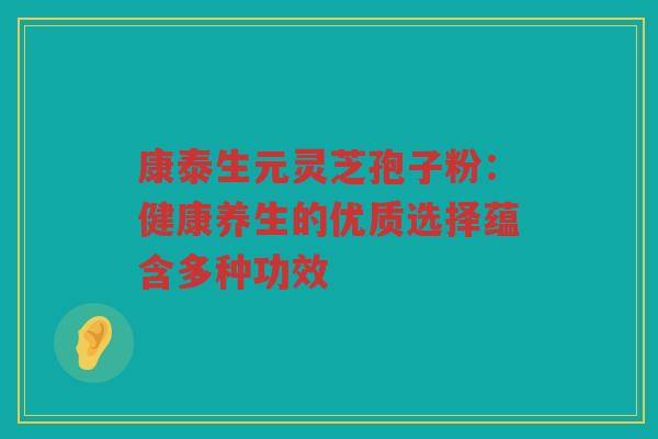 康泰生元灵芝孢子粉：健康养生的优质选择蕴含多种功效