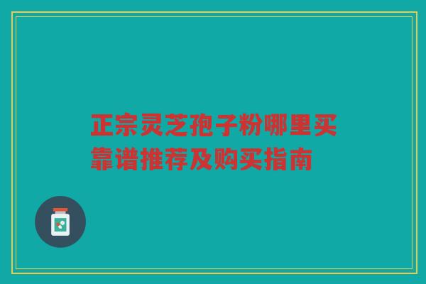 正宗灵芝孢子粉哪里买靠谱推荐及购买指南