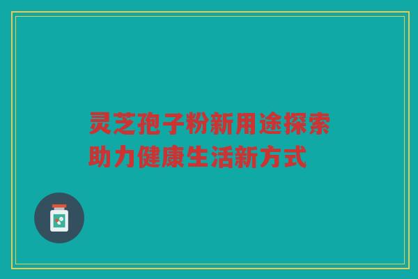 灵芝孢子粉新用途探索助力健康生活新方式