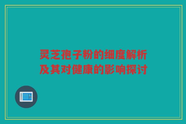灵芝孢子粉的细度解析及其对健康的影响探讨