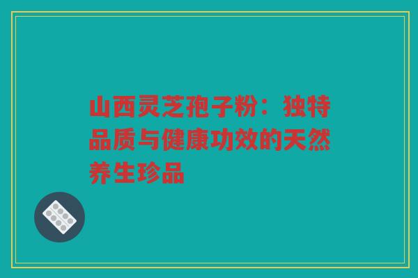 山西灵芝孢子粉：独特品质与健康功效的天然养生珍品