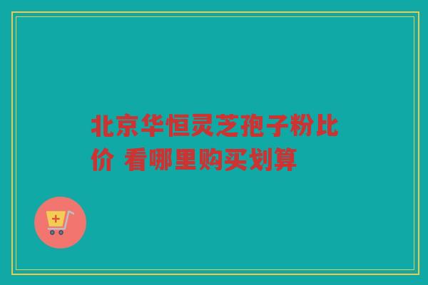 北京华恒灵芝孢子粉比价 看哪里购买划算