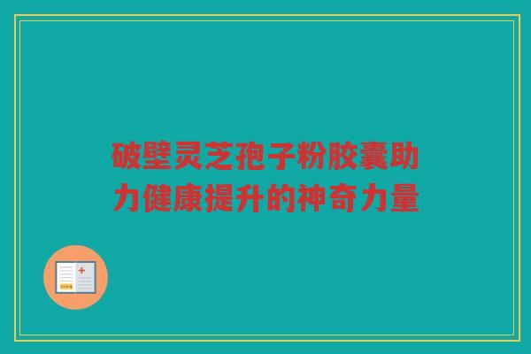 破壁灵芝孢子粉胶囊助力健康提升的神奇力量