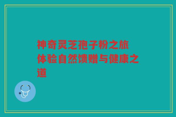 神奇灵芝孢子粉之旅 体验自然馈赠与健康之道