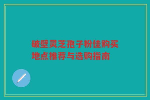 破壁灵芝孢子粉佳购买地点推荐与选购指南