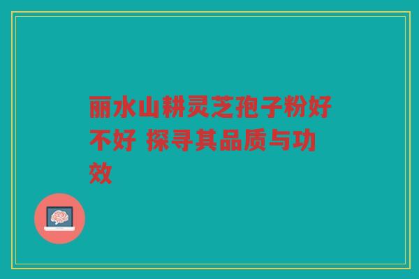 丽水山耕灵芝孢子粉好不好 探寻其品质与功效