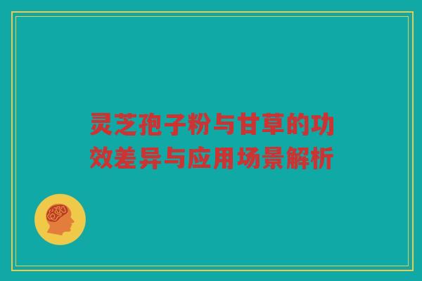灵芝孢子粉与甘草的功效差异与应用场景解析