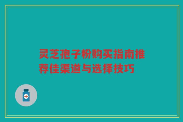 灵芝孢子粉购买指南推荐佳渠道与选择技巧