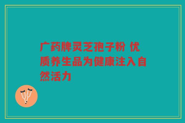 广药牌灵芝孢子粉 优质养生品为健康注入自然活力