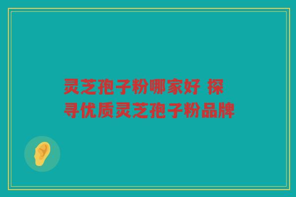 灵芝孢子粉哪家好 探寻优质灵芝孢子粉品牌