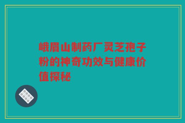 峨眉山制药厂灵芝孢子粉的神奇功效与健康价值探秘