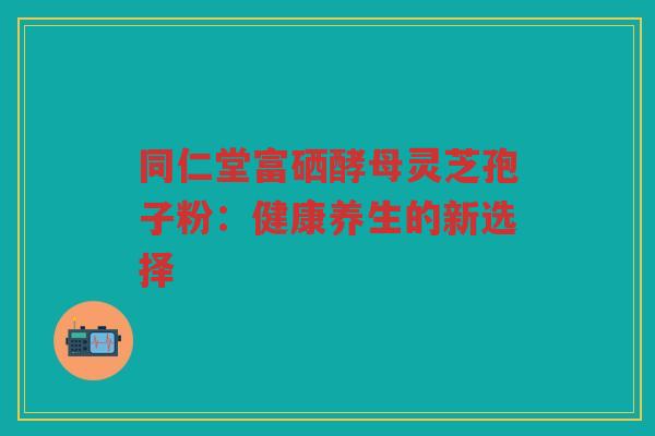 同仁堂富硒酵母灵芝孢子粉：健康养生的新选择
