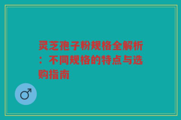 灵芝孢子粉规格全解析：不同规格的特点与选购指南