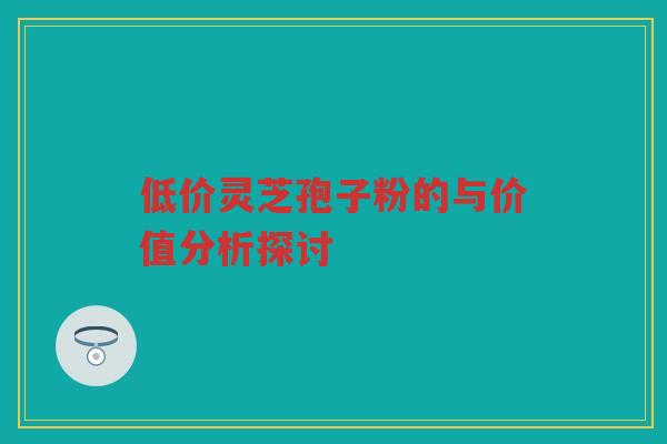 低价灵芝孢子粉的与价值分析探讨 低价灵芝孢子粉的与价值分析探讨