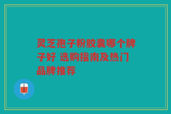 灵芝孢子粉胶囊哪个牌子好 选购指南及热门品牌推荐