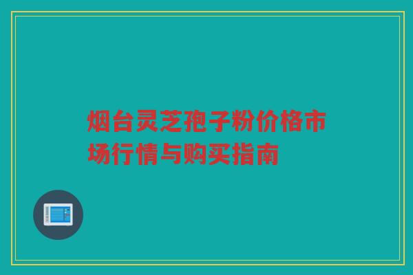 烟台灵芝孢子粉价格市场行情与购买指南 烟台灵芝孢子粉价格市场行情与购买指南