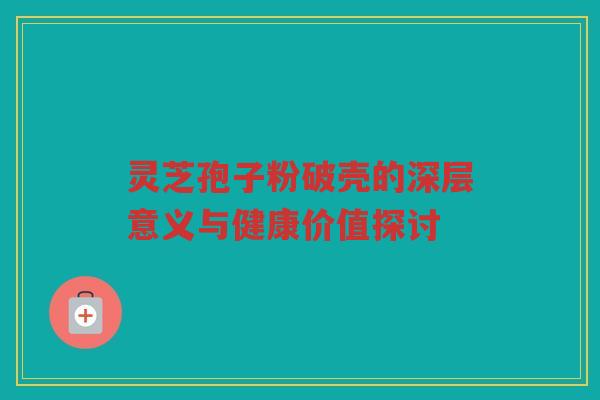 灵芝孢子粉破壳的深层意义与健康价值探讨