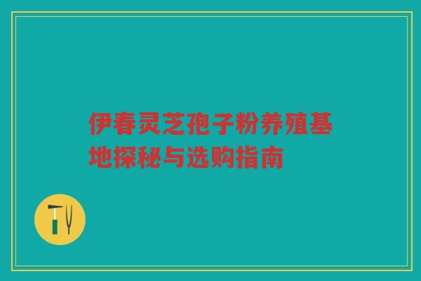 伊春灵芝孢子粉养殖基地探秘与选购指南