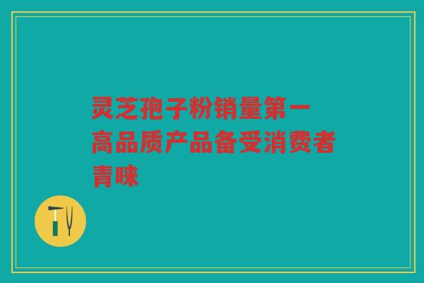 灵芝孢子粉销量第一 高品质产品备受消费者青睐