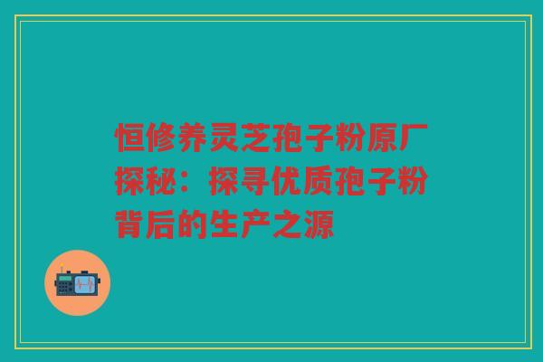 恒修养灵芝孢子粉原厂探秘：探寻优质孢子粉背后的生产之源