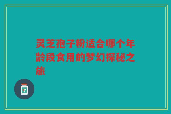 灵芝孢子粉适合哪个年龄段食用的梦幻探秘之旅 灵芝孢子粉适合哪个年龄段食用的梦幻探秘之旅