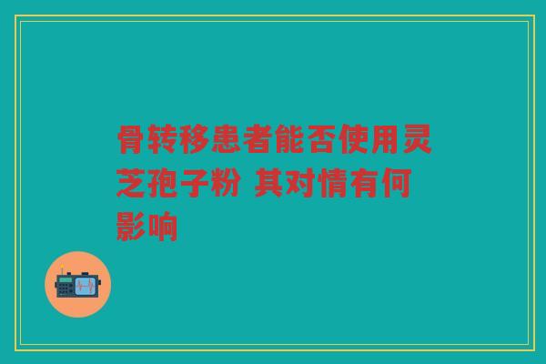 骨转移患者能否使用灵芝孢子粉 其对情有何影响 骨转移患者能否使用灵芝孢子粉 其对情有何影响