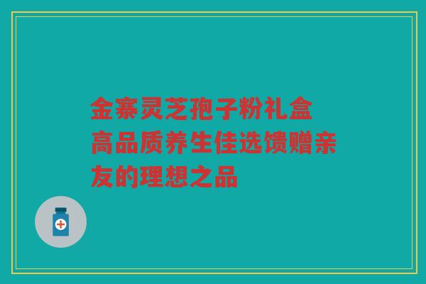 金寨灵芝孢子粉礼盒 高品质养生佳选馈赠亲友的理想之品