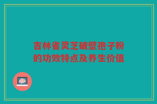 吉林省灵芝破壁孢子粉的功效特点及养生价值