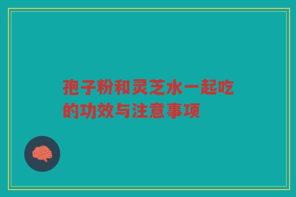孢子粉和灵芝水一起吃的功效与注意事项