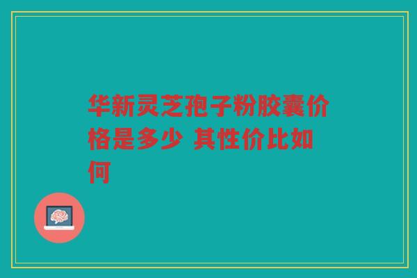 华新灵芝孢子粉胶囊价格是多少 其性价比如何