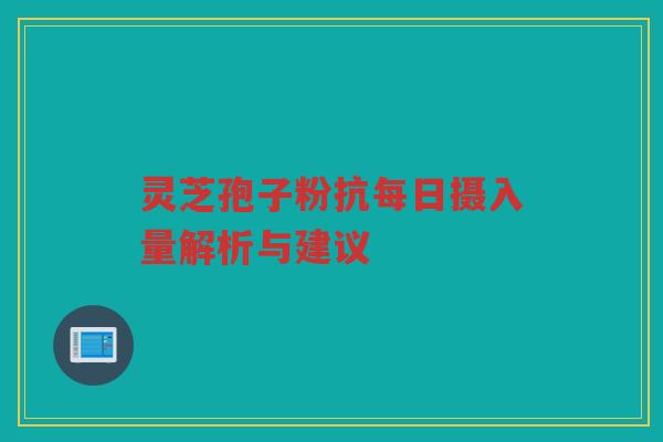 灵芝孢子粉抗每日摄入量解析与建议