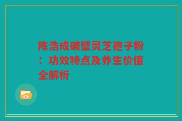 陈浩成破壁灵芝孢子粉：功效特点及养生价值全解析