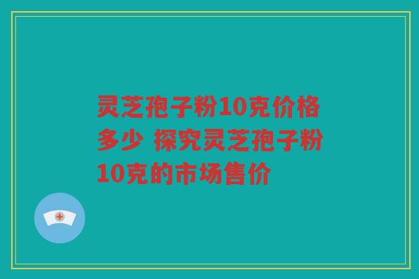 灵芝孢子粉10克价格多少 探究灵芝孢子粉10克的市场售价