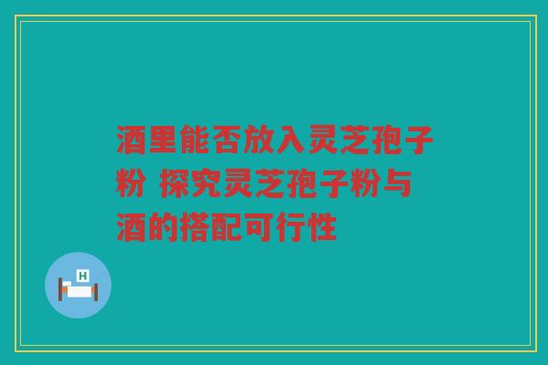 酒里能否放入灵芝孢子粉 探究灵芝孢子粉与酒的搭配可行性