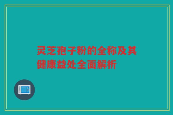 灵芝孢子粉的全称及其健康益处全面解析