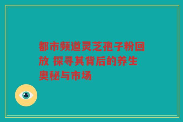 都市频道灵芝孢子粉回放 探寻其背后的养生奥秘与市场